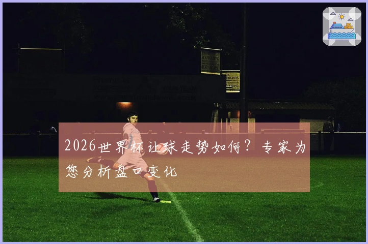 2026世界杯让球走势如何？专家为您分析盘口变化